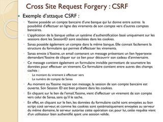 Cross Site Request Forgery : CSRF
 Exemple d’attaque CSRF :
◦ Yassine possède un compte bancaire d’une banque qui lui donne entre autres la
possibilité d’effectuer en ligne des virements de son compte vers d’autres comptes
bancaires.
◦ L’application de la banque utilise un système d’authentification basé uniquement sur les
sessions dont les SessionID sont stockées dans les cookies.
◦ Sanaa possède également un compte dans la même banque. Elle connait facilement la
structure du formulaire qui permet d’effectuer les virements.
◦ Sanaa envoie àYassine, un email contenant un message présentant un lien hypertexte
demandantYassine de cliquer sur ce lien pour découvrir son cadeau d’anniversaire.
◦ Ce message contient également un formulaire invisible permettant de soumettre les
données pour effectuer un virement. Ce formulaire contient entre autres des champs
cachés :
 Le montant du virement à effectuer vers
 Le numéro de compte de Sanaa
◦ Au moment ouYassine reçoie son message, la session de son compte bancaire est
ouverte. Son Session ID est bien présent dans les cookies.
◦ En cliquant sur le lien de l’email,Yassine, vient d’effectuer un virement de son compte
vers celui de Sanaa, sans qu’il le sache.
◦ En effet, en cliquant sur le lien, les données du formulaire caché sont envoyées au bon
script coté serveur, et comme les cookies sont systématiquement envoyées au serveur
du même domaine, le serveur autorise cette opération car, pour lui, cette requête vient
d’un utilisateur bien authentifié ayant une session valide.
 