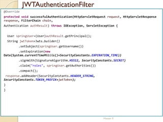 JWTAuthenticationFilter
med@youssfi.net | ENSET Université
Hassan II
@Override
protected void successfulAuthentication(HttpServletRequest request, HttpServletResponse
response, FilterChain chain,
Authentication authResult) throws IOException, ServletException {
User springUser=(User)authResult.getPrincipal();
String jwtToken=Jwts.builder()
.setSubject(springUser.getUsername())
.setExpiration(new
Date(System.currentTimeMillis()+SecurityConstants.EXPIRATION_TIME))
.signWith(SignatureAlgorithm.HS512, SecurityConstants.SECRET)
.claim("roles", springUser.getAuthorities())
.compact();
response.addHeader(SecurityConstants.HEADER_STRING,
SecurityConstants.TOKEN_PREFIX+jwtToken);
}
}
 