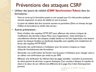 Préventions des attaques CSRF
 Utiliser des jetons de validité (CSRF SynchronizerToken) dans les
formulaires :
◦ Faire en sorte qu'un formulaire posté ne soit accepté que s'il a été produit quelques
minutes auparavant. Le jeton de validité en sera la preuve.
◦ Le jeton de validité doit être transmis souvent en paramètre (Dans un champs de type
Hidden du formulaire) et vérifié côté serveur.
 Autres présentions :
◦ Éviter d'utiliser des requêtes HTTP GET pour effectuer des actions critiques de
modification des données ( Ajout, Mise à jour, Suppression) : cette technique va
naturellement éliminer des attaques simples basées sur les liens hypertexte, mais laissera
passer les attaques fondées sur JavaScript, lesquelles sont capables très simplement de
lancer des requêtes HTTP POST.
◦ Demander des confirmations à l'utilisateur pour les actions critiques, au risque
d'alourdir l'enchaînement des formulaires.
◦ Demander une confirmation de l'ancien mot de passe à l'utilisateur pour changer celui-ci
ou utiliser une confirmation par email ou par SMS.
◦ Effectuer une vérification du référent dans les pages sensibles : connaître la provenance
du client permet de sécuriser ce genre d'attaques. Ceci consiste à bloquer la requête du
client si la valeur de son référent est différente de la page d'où il doit théoriquement
provenir.
med@youssfi.net | ENSET Université
Hassan II
 