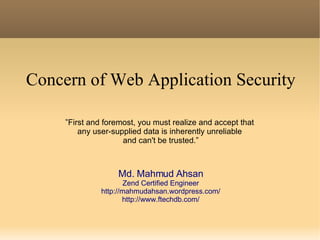 Concern of Web Application Security ” First and foremost, you must realize and accept that  any user-supplied data is inherently unreliable  and can't be trusted.” Md. Mahmud Ahsan Zend Certified Engineer http://mahmudahsan.wordpress.com/ http://www.ftechdb.com/ 