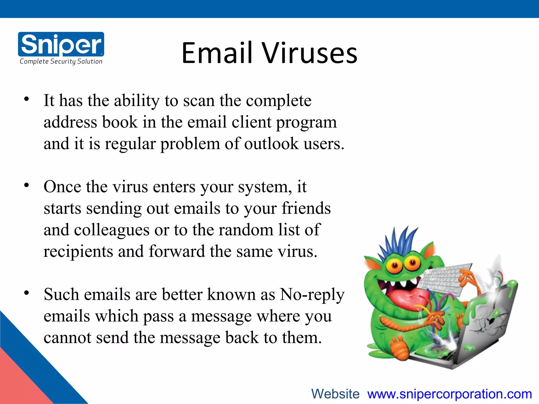 Email Viruses
• It has the ability to scan the complete
address book in the email client program
and it is regular problem of outlook users.
• Once the virus enters your system, it
starts sending out emails to your friends
and colleagues or to the random list of
recipients and forward the same virus.
• Such emails are better known as No-reply
emails which pass a message where you
cannot send the message back to them.
Website: www.snipercorporation.com
 