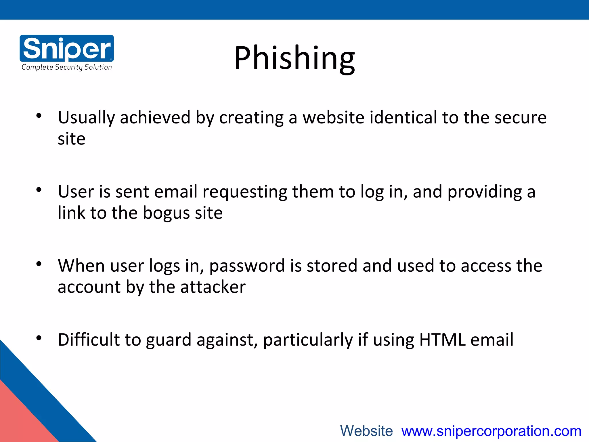 Phishing
• Usually achieved by creating a website identical to the secure
site
• User is sent email requesting them to log in, and providing a
link to the bogus site
• When user logs in, password is stored and used to access the
account by the attacker
• Difficult to guard against, particularly if using HTML email
Website: www.snipercorporation.com
 