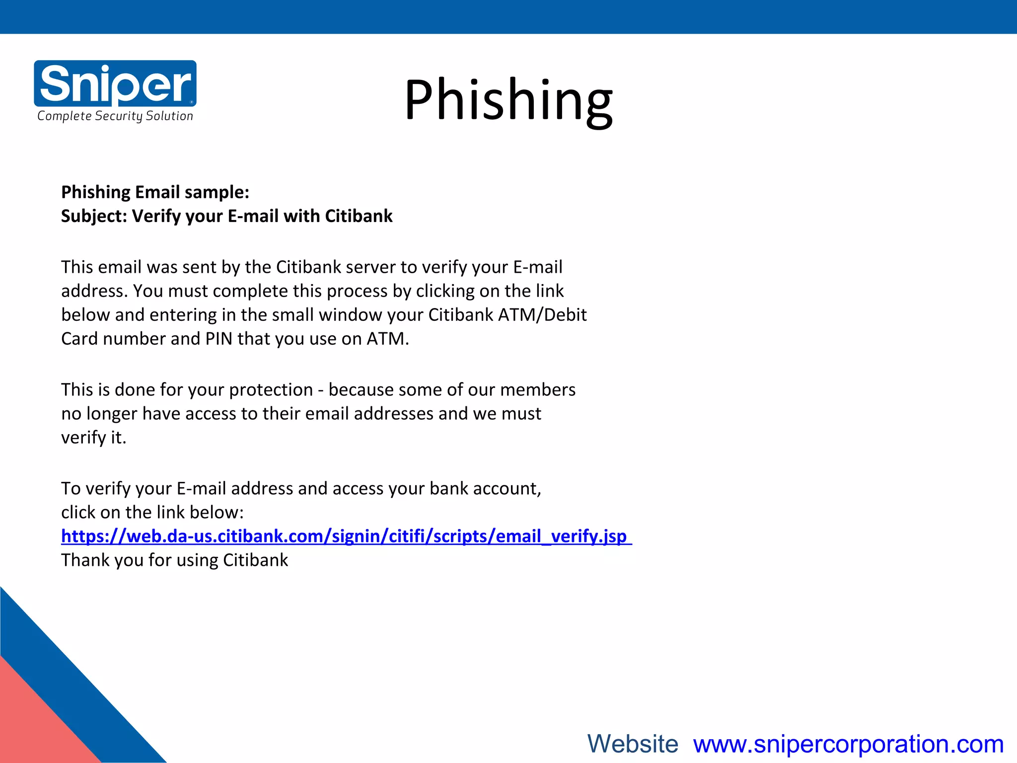 Phishing
Phishing Email sample:
Subject: Verify your E-mail with Citibank
This email was sent by the Citibank server to verify your E-mail
address. You must complete this process by clicking on the link
below and entering in the small window your Citibank ATM/Debit
Card number and PIN that you use on ATM.
This is done for your protection - because some of our members
no longer have access to their email addresses and we must
verify it.
To verify your E-mail address and access your bank account,
click on the link below:
https://web.da-us.citibank.com/signin/citifi/scripts/email_verify.jsp
Thank you for using Citibank
Website: www.snipercorporation.com
 