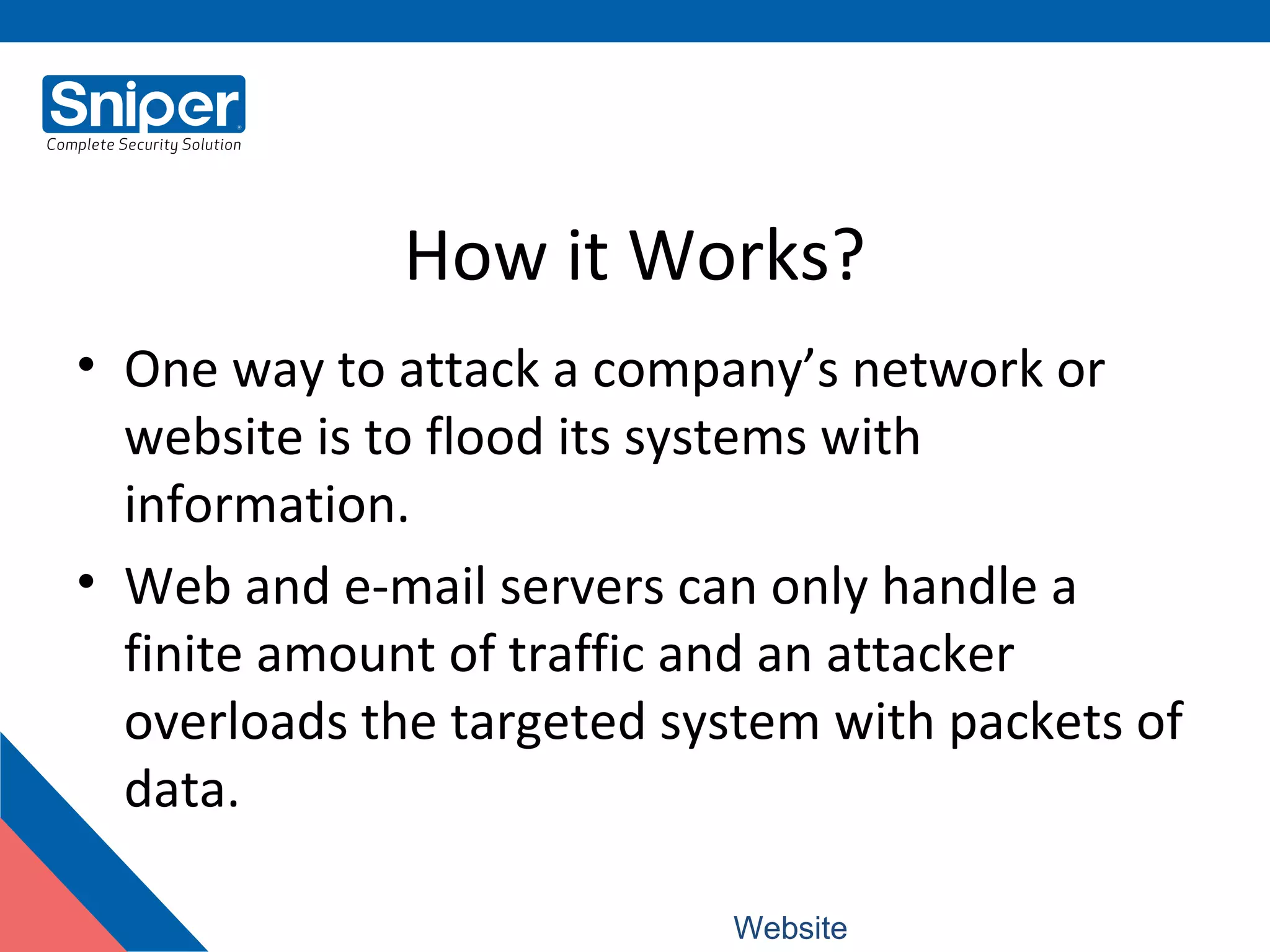 How it Works?
• One way to attack a company’s network or
website is to flood its systems with
information.
• Web and e-mail servers can only handle a
finite amount of traffic and an attacker
overloads the targeted system with packets of
data.
Website: www.snipercorporation.com
 