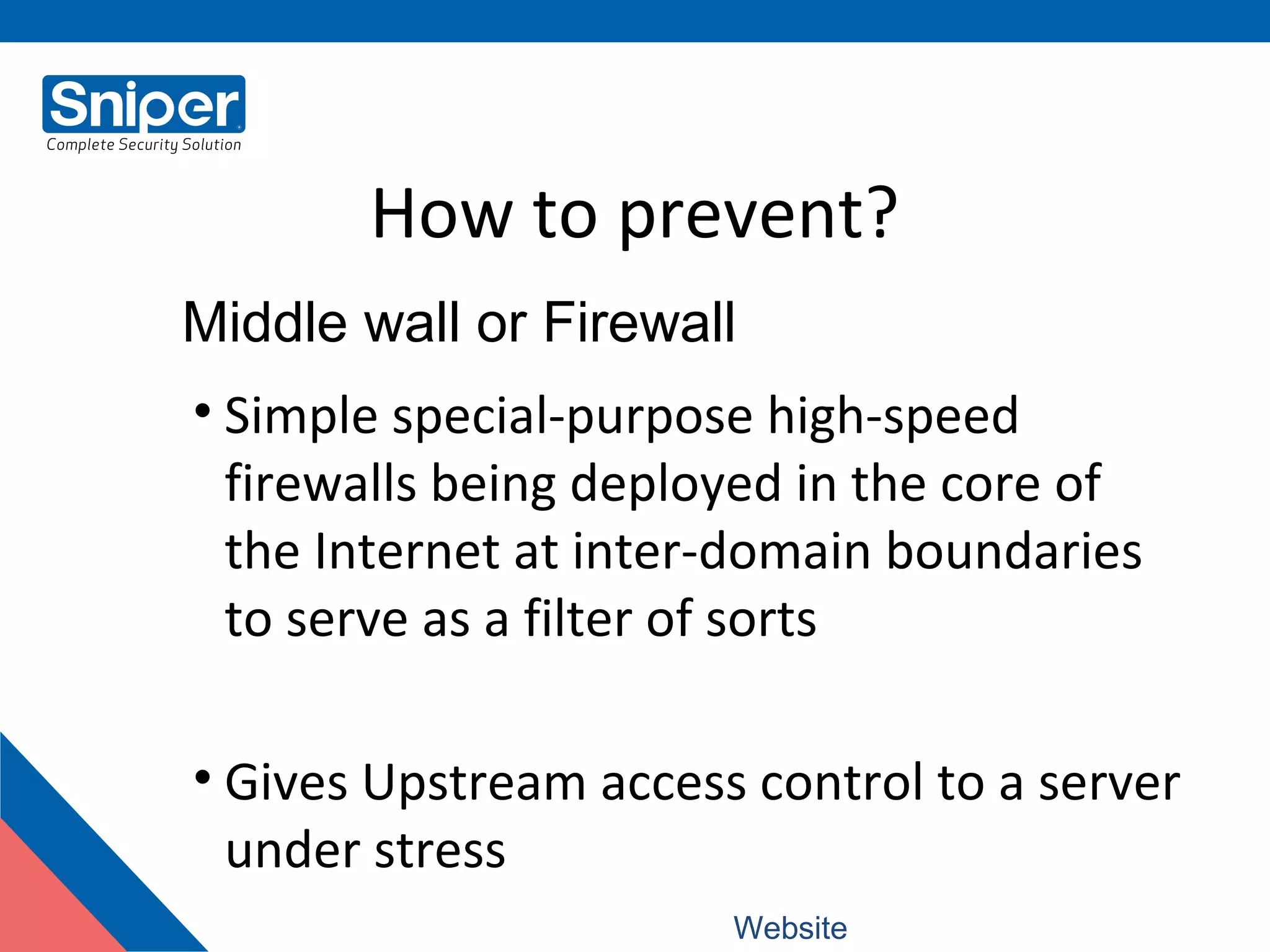 How to prevent?
• Simple special-purpose high-speed
firewalls being deployed in the core of
the Internet at inter-domain boundaries
to serve as a filter of sorts
• Gives Upstream access control to a server
under stress
Middle wall or Firewall
Website: www.snipercorporation.com
 