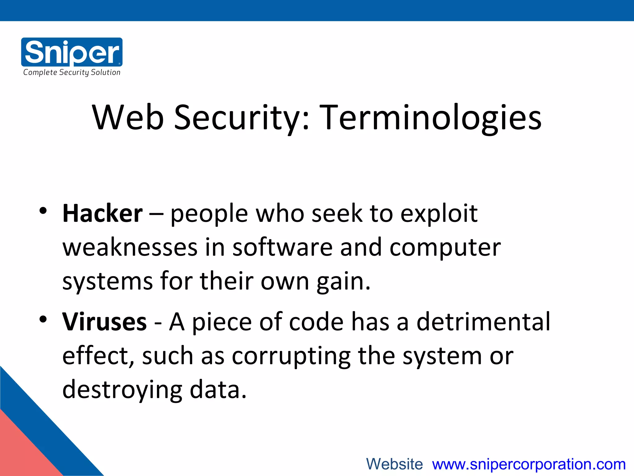Web Security: Terminologies
• Hacker – people who seek to exploit
weaknesses in software and computer
systems for their own gain.
• Viruses - A piece of code has a detrimental
effect, such as corrupting the system or
destroying data.
Website: www.snipercorporation.com
 