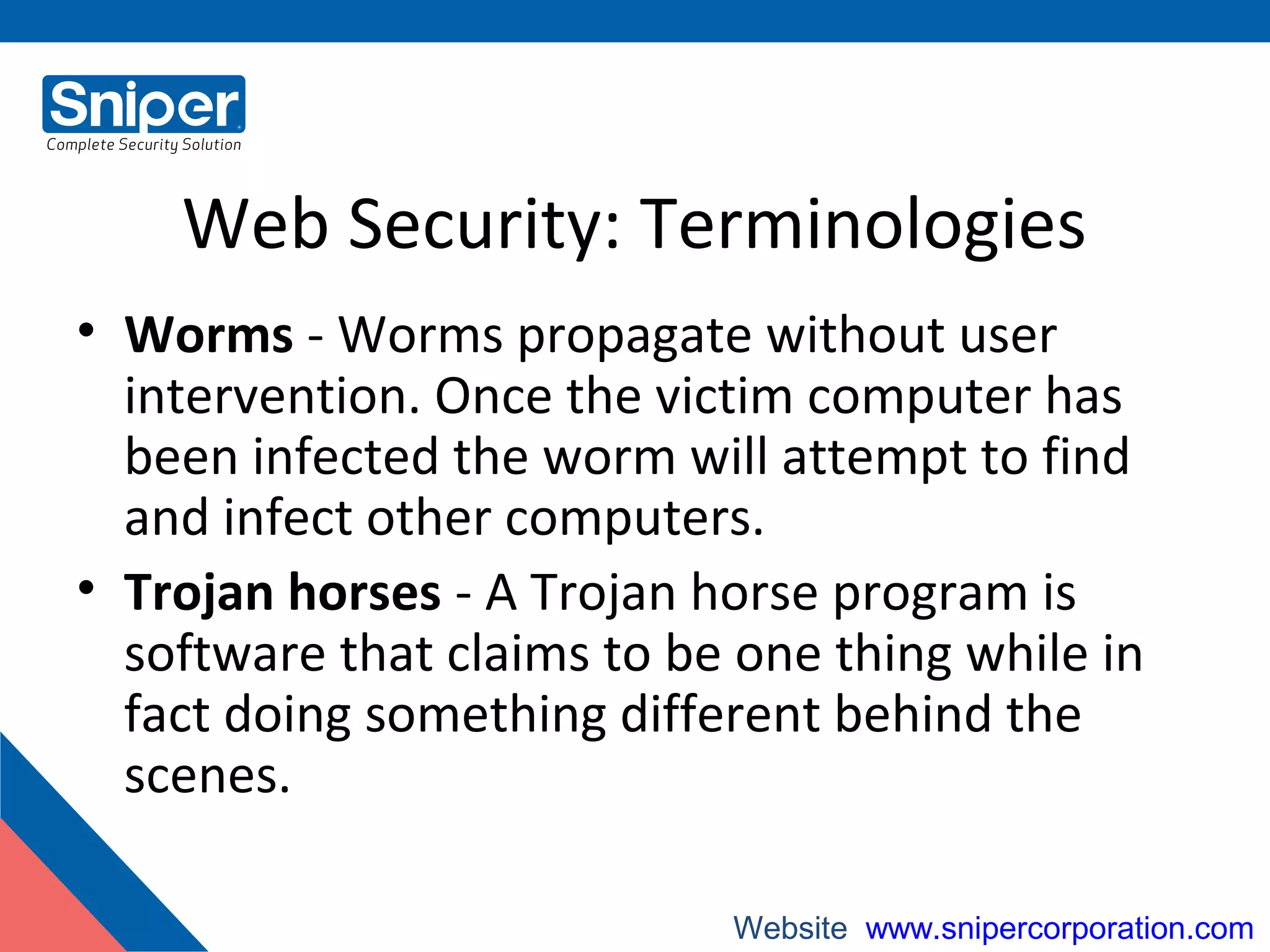 Web Security: Terminologies
• Worms - Worms propagate without user
intervention. Once the victim computer has
been infected the worm will attempt to find
and infect other computers.
• Trojan horses - A Trojan horse program is
software that claims to be one thing while in
fact doing something different behind the
scenes.
Website: www.snipercorporation.com
 