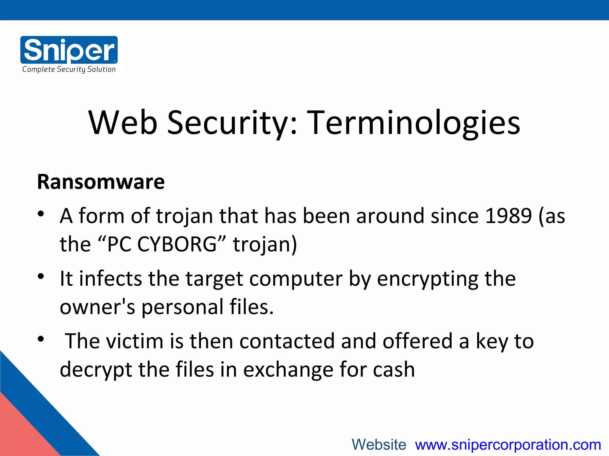 Web Security: Terminologies
Ransomware
• A form of trojan that has been around since 1989 (as
the “PC CYBORG” trojan)
• It infects the target computer by encrypting the
owner's personal files.
• The victim is then contacted and offered a key to
decrypt the files in exchange for cash
Website: www.snipercorporation.com
 