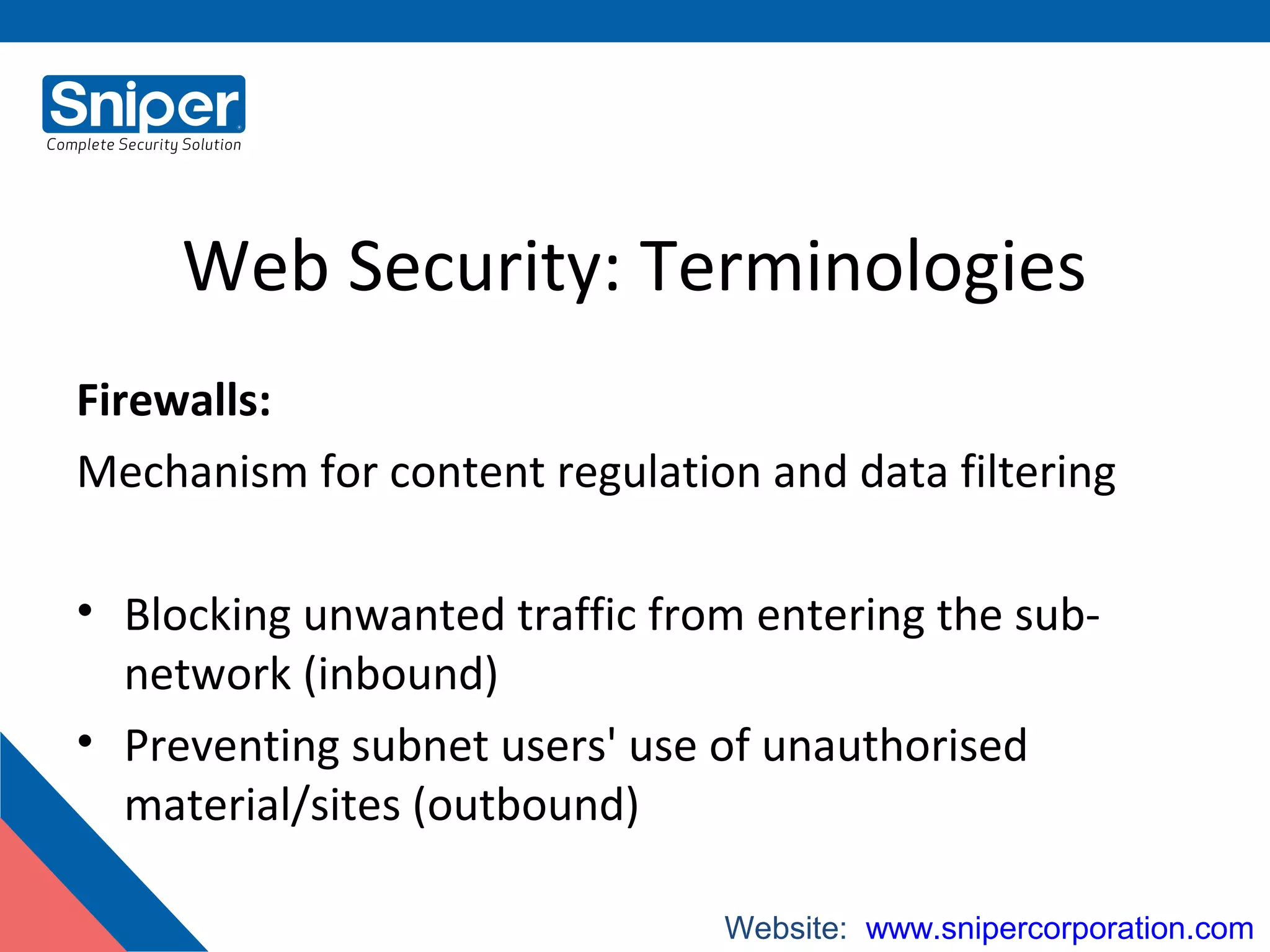 Web Security: Terminologies
Firewalls:
Mechanism for content regulation and data filtering
• Blocking unwanted traffic from entering the sub-
network (inbound)
• Preventing subnet users' use of unauthorised
material/sites (outbound)
Website:: www.snipercorporation.com
 