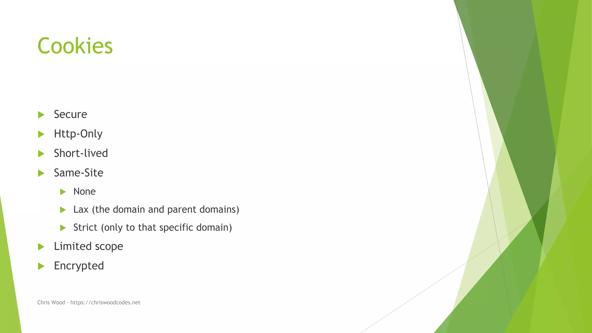 Cookies
 Secure
 Http-Only
 Short-lived
 Same-Site
 None
 Lax (the domain and parent domains)
 Strict (only to that specific domain)
 Limited scope
 Encrypted
Chris Wood - https://chriswoodcodes.net
 