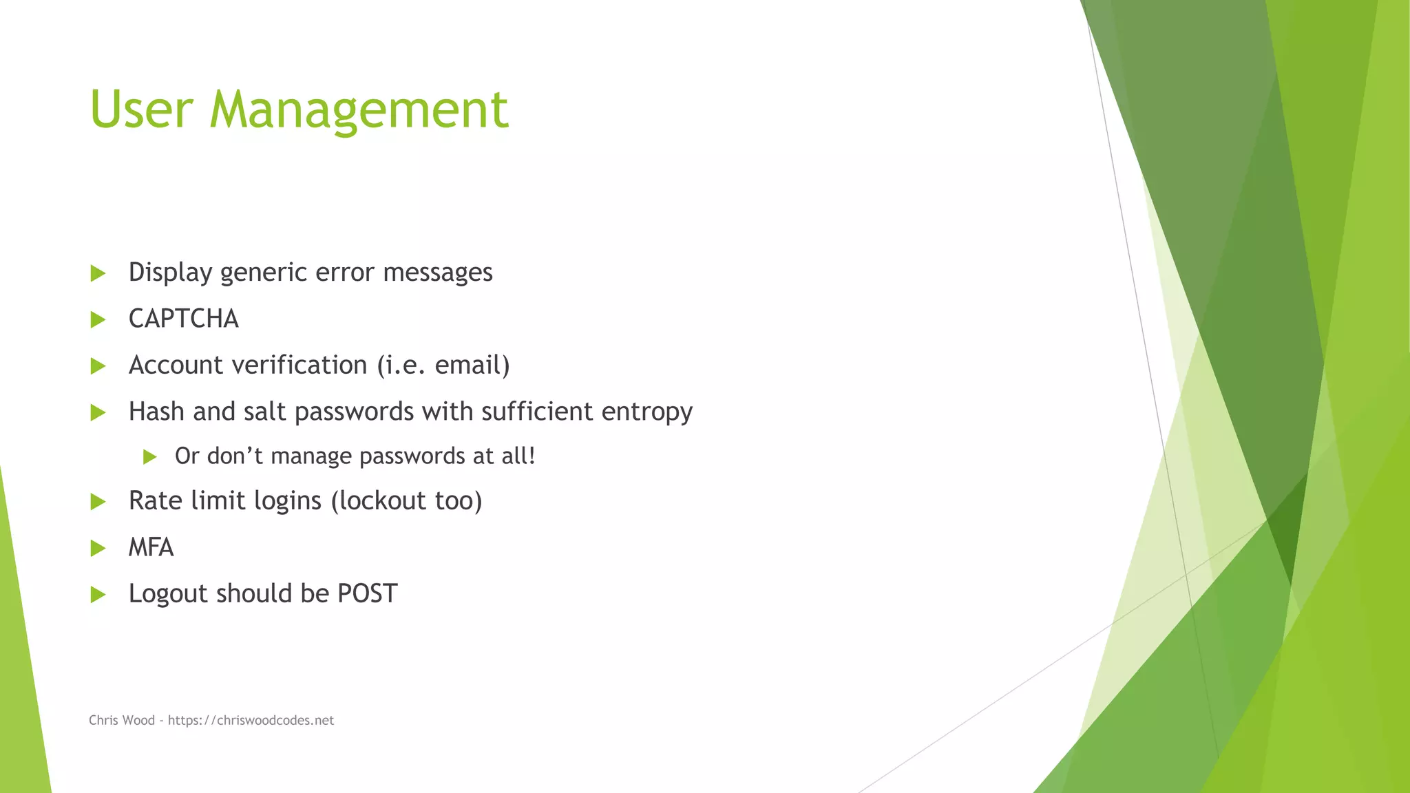 User Management
 Display generic error messages
 CAPTCHA
 Account verification (i.e. email)
 Hash and salt passwords with sufficient entropy
 Or don’t manage passwords at all!
 Rate limit logins (lockout too)
 MFA
 Logout should be POST
Chris Wood - https://chriswoodcodes.net
 