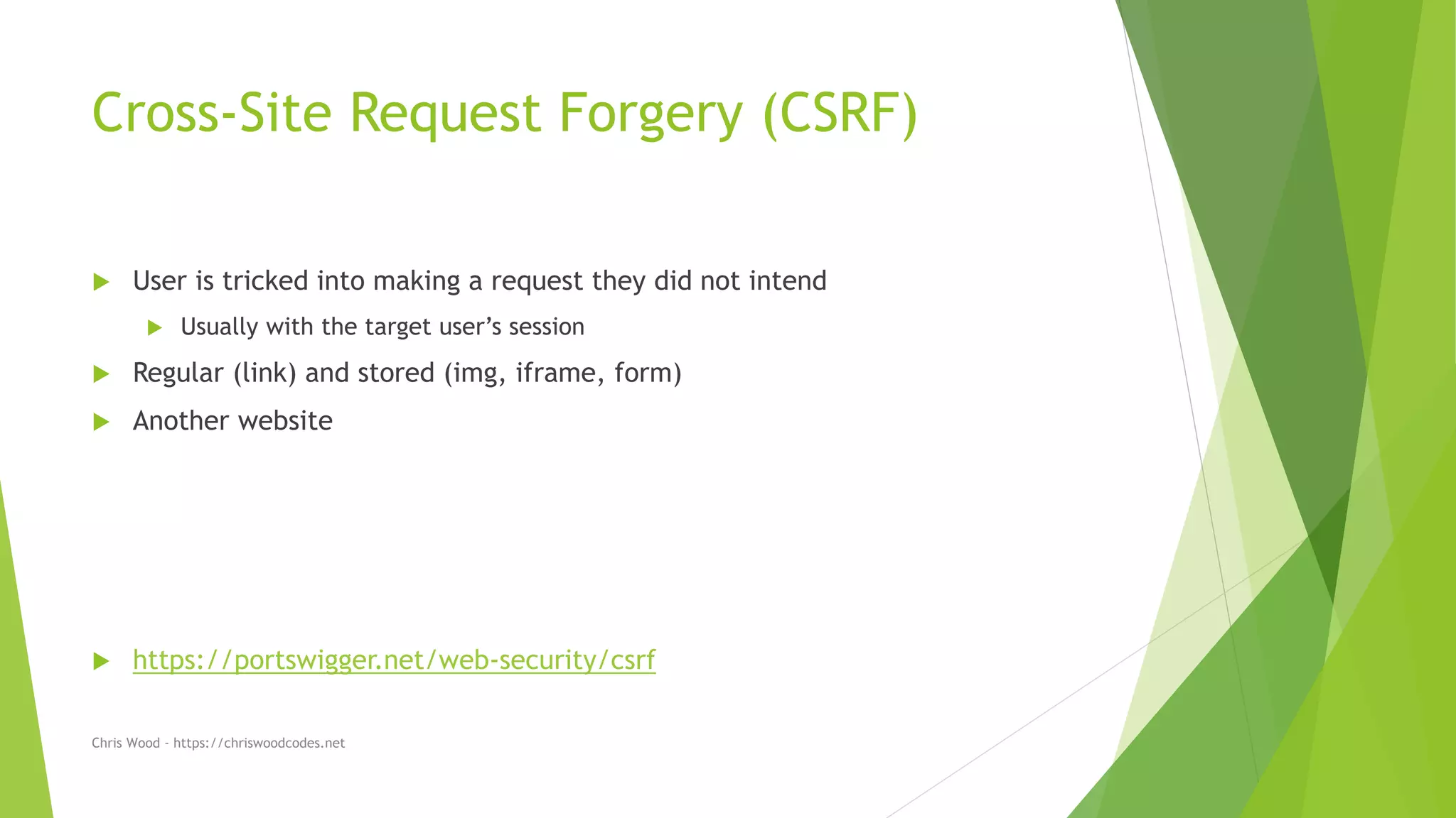 Cross-Site Request Forgery (CSRF)
 User is tricked into making a request they did not intend
 Usually with the target user’s session
 Regular (link) and stored (img, iframe, form)
 Another website
 https://portswigger.net/web-security/csrf
Chris Wood - https://chriswoodcodes.net
 