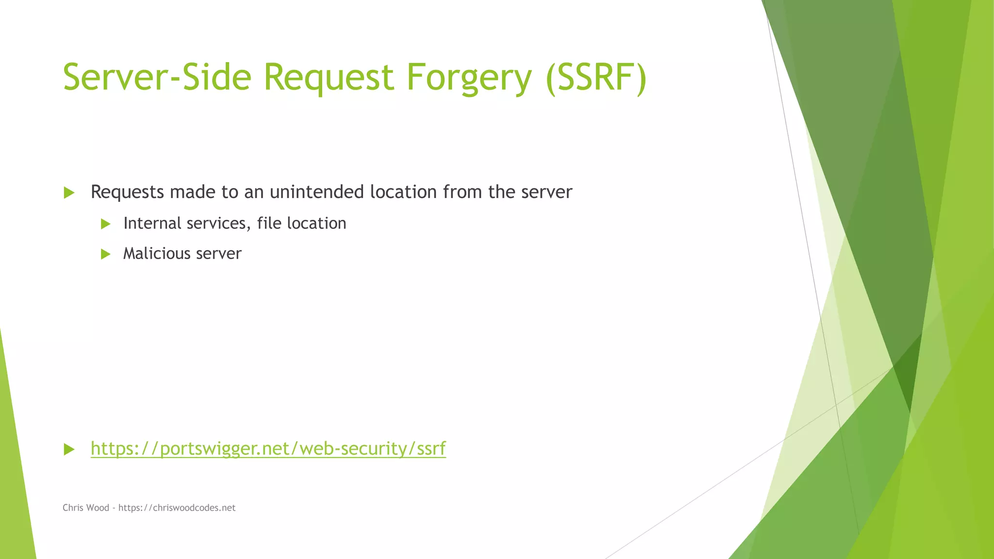 Server-Side Request Forgery (SSRF)
 Requests made to an unintended location from the server
 Internal services, file location
 Malicious server
 https://portswigger.net/web-security/ssrf
Chris Wood - https://chriswoodcodes.net
 