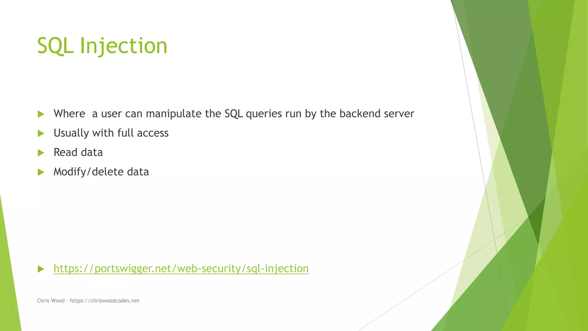 SQL Injection
 Where a user can manipulate the SQL queries run by the backend server
 Usually with full access
 Read data
 Modify/delete data
 https://portswigger.net/web-security/sql-injection
Chris Wood - https://chriswoodcodes.net
 