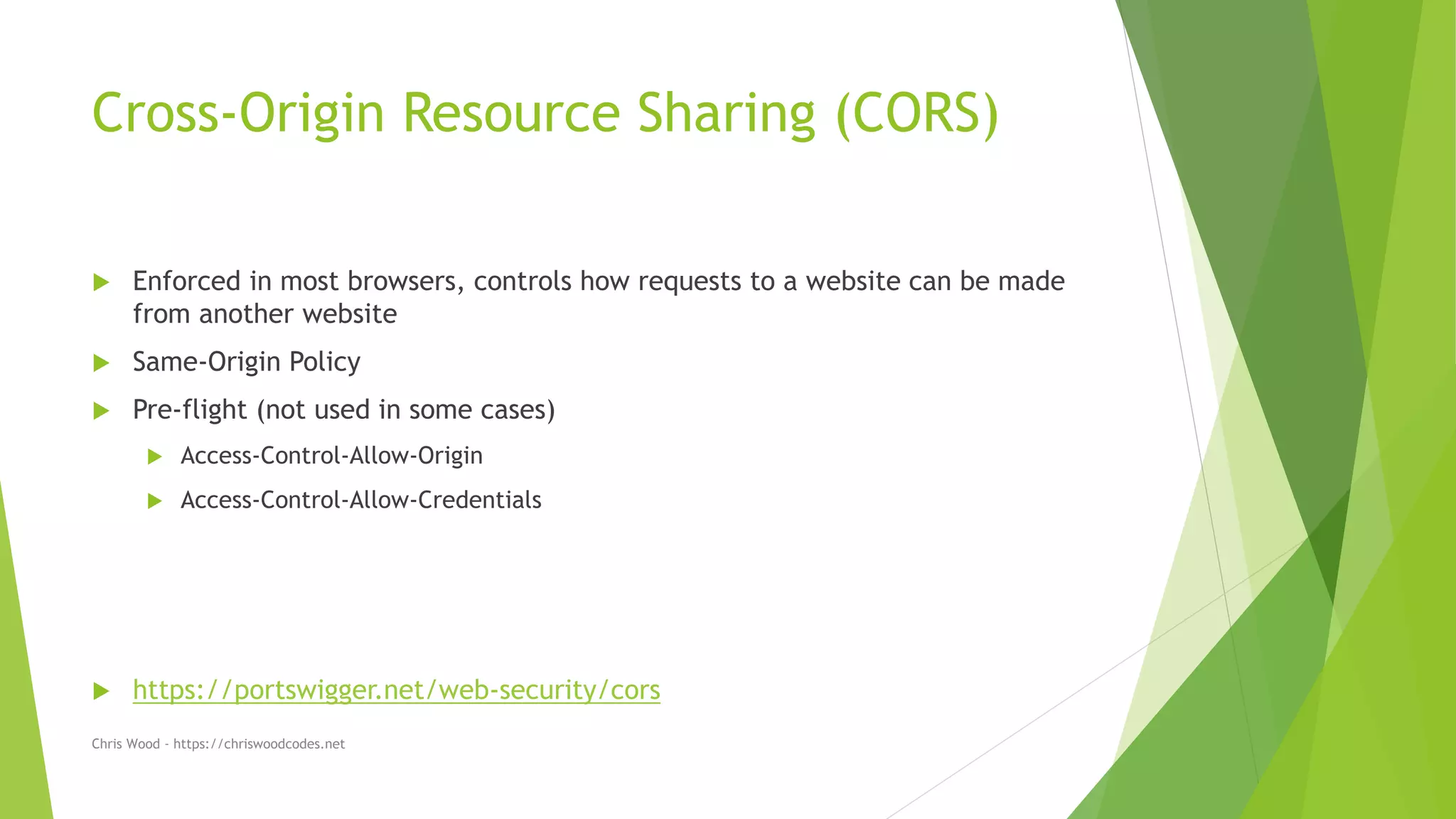 Cross-Origin Resource Sharing (CORS)
 Enforced in most browsers, controls how requests to a website can be made
from another website
 Same-Origin Policy
 Pre-flight (not used in some cases)
 Access-Control-Allow-Origin
 Access-Control-Allow-Credentials
 https://portswigger.net/web-security/cors
Chris Wood - https://chriswoodcodes.net
 