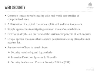WEB SECURITY
➤ Common threats to web security with real world case studies of
compromised sites,
➤ A 'dissection' of a typical common exploit tool and how it operates,
➤ Simple approaches to mitigating common threats/vulnerabilities,
➤ Defence in depth – an overview of the various components of web security,
➤ Drupal speciﬁc measures that standard penetration testing often does not
account for.
➤ An overview of how to beneﬁt from:
➤ Security monitoring and log analysis
➤ Intrusion Detection Systems & Firewalls
➤ Security headers and Content Security Policies (CSP).
 