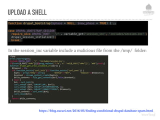 UPLOAD A SHELL
function drupal_bootstrap($phase = NULL, $new_phase = TRUE) { ….
 
case DRUPAL_BOOTSTRAP_SESSION: 
require_once DRUPAL_ROOT . '/' . variable_get('session_inc', 'includes/session.inc'); 
drupal_session_initialize(); 
break;
In the session_inc variable include a malicious ﬁle from the /tmp/ folder:
https://blog.sucuri.net/2016/05/ﬁnding-conditional-drupal-database-spam.html
 