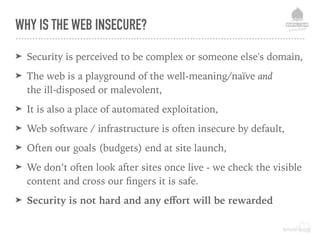 WHY IS THE WEB INSECURE?
➤ Security is perceived to be complex or someone else's domain,
➤ The web is a playground of the well-meaning/naïve and  
the ill-disposed or malevolent,
➤ It is also a place of automated exploitation,
➤ Web software / infrastructure is often insecure by default,
➤ Often our goals (budgets) end at site launch,
➤ We don’t often look after sites once live - we check the visible
content and cross our ﬁngers it is safe.
➤ Security is not hard and any eﬀort will be rewarded
 