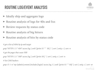 ROUTINE LOG/EVENT ANALYSIS
➤ Ideally ship and aggregate logs
➤ Routine analysis of logs for 40x and 5xx
➤ Review requests by status code
➤ Routine analysis of big hitters
➤ Routine analysis of hits by status code
# get a list of 404s by ip and target
grep "HTTP/1.1" 404" access.log | awk '{print $1 " " $8 } ' | sort | uniq -c | sort -n
# get the pages that cause 500
grep "HTTP/1.1" 500" access.log | awk '{print $8 } ' | sort | uniq -c | sort -n
# list CMS hackers
grep -E -i -w 'wp-(admin|content|includes|login)' access.log.1 | awk '{print $1 " " $8}' | sort | uniq -c | sort -nr
 