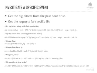 INVESTIGATE A SPECIFIC EVENT
➤ Get the big hitters from the past hour or so
➤ Get the requests for speciﬁc IPs
#Get big hitters along with their agent string
zcat pound.log.1.gz | awk -v OFS='t' '{print $7, substr($0, index($0,$18))}' | sort | uniq -c | sort -nk1
# top 50 hitters with counts (ignore static assets)
tail -100000 access.log|egrep -i -v "jpg|png|js|css" | awk '{print $2}'|sort | uniq -c | sort -nk1 | tail -50
# hits per hour
awk -F: '{print $2}' access_log | sort | uniq -c
# hits per hour by an ip
grep -w {ipaddress} logfile | awk -F: '{print $2}' | sort | uniq -c
# hits for a period
awk '$5>"[20/Sep/2015:16:00:" && $5<"[20/Sep/2015:18:23:"' access.log | less
# hit count by ip for a period
awk '$5>"[20/Sep/2015:16:00:" && $5<"[20/Sep/2015:18:23:"' access.log | awk '{print $2}'|sort | uniq -c | sort -nk1
 