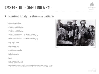 CMS EXPLOIT - SMELLING A RAT
➤ Routine analysis shows a pattern
/vmskdl44rededd
/N0Wccvvd333.php
/N0Wccvvd333.php
/N0WaY/N0WaY1bb2/N0WaY123.php
/N0WaY/N0WaY1bb2/N0WaY123.php
/wp-login.php
/wp-config.php
/configuration.php
/administrator
/user
/CHANGELOG.txt
/?q=admin/views/ajax/autocomplete/user/N0t3xstgg12394
 