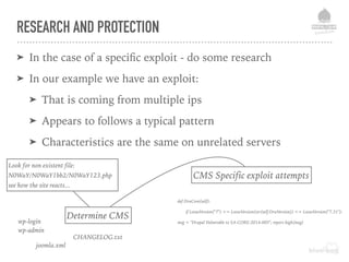 RESEARCH AND PROTECTION
➤ In the case of a speciﬁc exploit - do some research
➤ In our example we have an exploit:
➤ That is coming from multiple ips
➤ Appears to follows a typical pattern
➤ Characteristics are the same on unrelated servers
Look for non existent file:
N0WaY/N0WaY1bb2/N0WaY123.php
see how the site reacts...
Determine CMS
CMS Specific exploit attempts
wp-login 
wp-admin
joomla.xml
CHANGELOG.txt
def DruCore(self):
if LooseVersion("7") <= LooseVersion(str(self.DruVersion)) <= LooseVersion("7.31"):
msg = "Drupal Vulnerable to SA-CORE-2014-005"; report.high(msg)
 