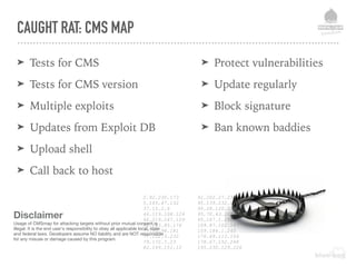 CAUGHT RAT: CMS MAP
➤ Tests for CMS
➤ Tests for CMS version
➤ Multiple exploits
➤ Updates from Exploit DB
➤ Upload shell
➤ Call back to host
➤ Protect vulnerabilities
➤ Update regularly
➤ Block signature
➤ Ban known baddies
2.92.230.173
5.165.47.132
37.15.2.6
46.119.108.124
46.219.247.129
62.183.85.176
77.52.98.181
77.122.3.232
79.172.7.23
82.149.151.12
91.202.27.239
95.139.232.62
95.28.120.251
95.70.43.209
95.167.1.250
109.87.102.147
109.184.1.245
176.69.113.104
178.67.152.248
195.230.129.226
Disclaimer
Usage of CMSmap for attacking targets without prior mutual consent is
illegal. It is the end user's responsibility to obey all applicable local, state
and federal laws. Developers assume NO liability and are NOT responsible
for any misuse or damage caused by this program.
 