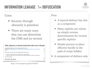 Pros:
➤ A layered defence has this
as a component
➤ Many exploits are reliant
on simple version
determination for version
speciﬁc exploits
➤ Simple process to place
eﬀective hurdle in the
path of script kiddies
➤ A component of defence only
INFORMATION LEAKAGE != OBFUSCATION
Cons:
➤ Security through
obscurity is pointless
➤ There are many ways
that you can determine
the CMS and its version
https://www.drupal.org/node/766404
 