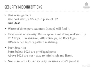 SECURITY MISCONCEPTIONS
➤ Port reassignment 
Use port 2020, 2222 etc in place of 22 
Bad Idea!
➤ Waste of time: port scanners (nmap) will ﬁnd it
➤ False sense of security: Better spend time doing real security 
RSA keys, IP restriction, AllowGroups, no Root login 
IDS or other activity pattern matching.
➤ Poor Security: 
Ports below 1024 are privileged ports 
Above 1024 are not - easy to mimic ssh and listen.
➤ Non standard - Other security measures won’t guard it.
 