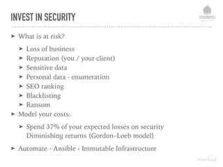 INVEST IN SECURITY
➤ What is at risk?
➤ Loss of business
➤ Reputation (you / your client)
➤ Sensitive data
➤ Personal data - enumeration
➤ SEO ranking
➤ Blacklisting
➤ Ransom
➤ Model your costs:
➤ Spend 37% of your expected losses on security  
Diminishing returns (Gordon–Loeb model)
➤ Automate - Ansible - Immutable Infrastructure
 