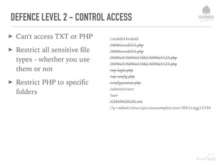 DEFENCE LEVEL 2 - CONTROL ACCESS
➤ Can't access TXT or PHP
➤ Restrict all sensitive ﬁle
types - whether you use
them or not
➤ Restrict PHP to speciﬁc
folders
/vmskdl44rededd
/N0Wccvvd333.php
/N0Wccvvd333.php
/N0WaY/N0WaY1bb2/N0WaY123.php
/N0WaY/N0WaY1bb2/N0WaY123.php
/wp-login.php
/wp-config.php
/configuration.php
/administrator
/user
/CHANGELOG.txt
/?q=admin/views/ajax/autocomplete/user/N0t3xstgg12394
 