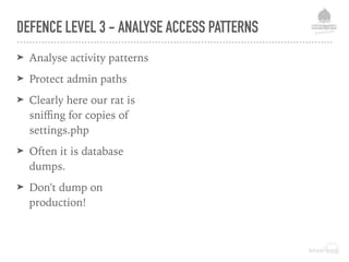 DEFENCE LEVEL 3 - ANALYSE ACCESS PATTERNS
➤ Analyse activity patterns
➤ Protect admin paths
➤ Clearly here our rat is
sniﬃng for copies of
settings.php
➤ Often it is database
dumps.
➤ Don't dump on
production!
 