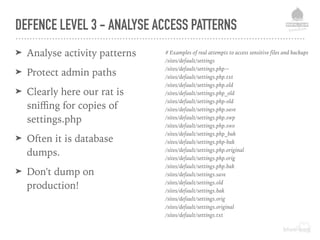DEFENCE LEVEL 3 - ANALYSE ACCESS PATTERNS
➤ Analyse activity patterns
➤ Protect admin paths
➤ Clearly here our rat is
sniﬃng for copies of
settings.php
➤ Often it is database
dumps.
➤ Don't dump on
production!
# Examples of real attempts to access sensitive files and backups
/sites/default/settings
/sites/default/settings.php~
/sites/default/settings.php.txt
/sites/default/settings.php.old
/sites/default/settings.php_old
/sites/default/settings.php-old
/sites/default/settings.php.save
/sites/default/settings.php.swp
/sites/default/settings.php.swo
/sites/default/settings.php_bak
/sites/default/settings.php-bak
/sites/default/settings.php.original
/sites/default/settings.php.orig
/sites/default/settings.php.bak
/sites/default/settings.save
/sites/default/settings.old
/sites/default/settings.bak
/sites/default/settings.orig
/sites/default/settings.original
/sites/default/settings.txt
 