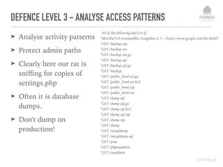 DEFENCE LEVEL 3 - ANALYSE ACCESS PATTERNS
➤ Analyse activity patterns
➤ Protect admin paths
➤ Clearly here our rat is
sniﬃng for copies of
settings.php
➤ Often it is database
dumps.
➤ Don't dump on
production!
# Examples of real attempts to access sensitive files and backups
/sites/default/settings
/sites/default/settings.php~
/sites/default/settings.php.txt
/sites/default/settings.php.old
/sites/default/settings.php_old
/sites/default/settings.php-old
/sites/default/settings.php.save
/sites/default/settings.php.swp
/sites/default/settings.php.swo
/sites/default/settings.php_bak
/sites/default/settings.php-bak
/sites/default/settings.php.original
/sites/default/settings.php.orig
/sites/default/settings.php.bak
/sites/default/settings.save
/sites/default/settings.old
/sites/default/settings.bak
/sites/default/settings.orig
/sites/default/settings.original
/sites/default/settings.txt
All of the following had UA of
"Mozilla/5.0 (compatible; Googlebot/2.1; +http://www.google.com/bot.html)"
"GET /backup.zip
"GET /backup.rar
"GET /backup.tar.gz
"GET /backup.sql
"GET /backup.sql.gz
"GET /backup
"GET /public_html.tar.gz
"GET /public_html.tar.bz2
"GET /public_html.zip
"GET /public_html.rar
"GET /dump.sql
"GET /dump.sql.gz
"GET /dump.sql.bz2
"GET /dump.sql.zip
"GET /dump.zip
"GET /dump
"GET /mysqldump
"GET /mysqldump.sql
"GET /pma
"GET /phpmyadmin
"GET /myadmin
 