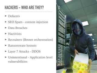 ➤ Defacers
➤ SEO Spam - content injection
➤ Data Breaches
➤ Hactivists
➤ Recruiters (Botnet orchestration)
➤ Ransomware botnets
➤ Layer 7 Attacks - DDOS
➤ Unintentional - Application level
vulnerabilities
HACKERS - WHO ARE THEY?
 