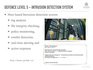 DEFENCE LEVEL 5 - INTRUSION DETECTION SYSTEM
➤ Host based Intrusion detection system
➤ log analysis
➤ ﬁle integrity checking,
➤ policy monitoring,
➤ rootkit detection,
➤ real-time alerting and
➤ active response
OSSEC HIDS Notiﬁcation.
2017 Jan 19 13:57:11
Received From: server-005-023->syscheck
Rule: 550 ﬁred (level 7) -> "Integrity checksum changed."
Portion of the log(s):
Integrity checksum changed for: '/var/www/www.somesite.com/live/htdocs/sites/
default/settings.php'
Permissions changed from 'r--r-----' to 'rw-r-----'
--END OF NOTIFICATION
http://ossec.github.io/
 