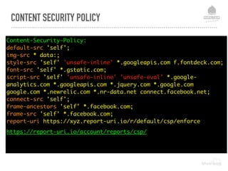 CONTENT SECURITY POLICY
Content-Security-Policy: 
default-src 'self'; 
img-src * data:; 
style-src 'self' 'unsafe-inline' *.googleapis.com f.fontdeck.com; 
font-src 'self' *.gstatic.com; 
script-src 'self' 'unsafe-inline' 'unsafe-eval' *.google-
analytics.com *.googleapis.com *.jquery.com *.google.com
google.com *.newrelic.com *.nr-data.net connect.facebook.net;  
connect-src 'self'; 
frame-ancestors 'self' *.facebook.com; 
frame-src 'self' *.facebook.com; 
report-uri https://xyz.report-uri.io/r/default/csp/enforce
https://report-uri.io/account/reports/csp/
 
