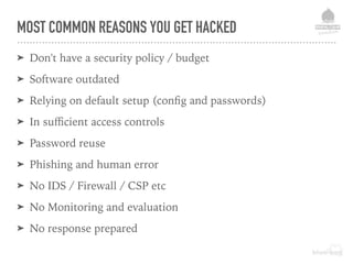 MOST COMMON REASONS YOU GET HACKED
➤ Don't have a security policy / budget
➤ Software outdated
➤ Relying on default setup (conﬁg and passwords)
➤ In suﬃcient access controls
➤ Password reuse
➤ Phishing and human error
➤ No IDS / Firewall / CSP etc
➤ No Monitoring and evaluation
➤ No response prepared
 