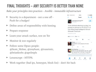 FINAL THOUGHTS - ANY SECURITY IS BETTER THAN NONE
Bake your principles into practices - Ansible - immutable infrastructure
➤ Security is a department - not a one oﬀ -  
Push for a budget!
➤ Deﬁne areas of responsibility with hosting
➤ Prepare response
➤ Learn your attack surface, test on Tor
➤ Monitor & test regularly
➤ Follow some Opsec people: 
@Scott_Helme, @troyhunt, @ivanristic,  
@briankrebs @aprilmpls
➤ Letsencrypt - HTTPS. 
➤ Work together (bad ips, honeypot, block list) - don't hit back
 