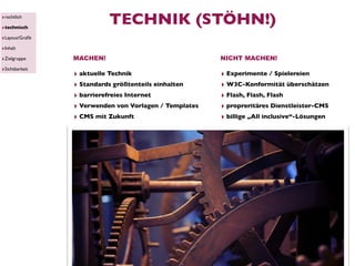 ‣rechtlich
‣technisch
                          TECHNIK (STÖHN!)
‣Layout/Graﬁk
‣Inhalt
‣Zielgruppe     MACHEN!                                NICHT MACHEN!
‣Sichtbarkeit
                ‣ aktuelle Technik                     ‣ Experimente / Spielereien
                ‣ Standards größtenteils einhalten     ‣ W3C-Konformität überschätzen
                ‣ barrierefreies Internet              ‣ Flash, Flash, Flash
                ‣ Verwenden von Vorlagen / Templates   ‣ propreritäres Dienstleister-CMS
                ‣ CMS mit Zukunft                      ‣ billige „All inclusive“-Lösungen
 