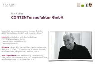 Eric Kubitz
             CONTENTmanufaktur GmbH


Journalist, Wirtschaftswissenschaftler, Techniker, Gründer
„CHIP Xonio Online GmbH“ und „Leonart GmbH“

Jetzt: Gesellschafter und Geschäftsführer
CONTENTmanufaktur GmbH
‣www.contentmanufaktur.net
‣www.seo-book.de
Kunden: HEXAL AG, Handelsblatt, Wirtschaftswoche,
Telegate, PC-Welt, TV-Spielfilm.de, Cinema, Playboy,
Droemer Knaur, Hugendubel, Weltbild, u.v.a.

Vorträge/Lehre: Uni Ravensburg, Uni Augsburg,
SMX, Burda Journalistenschule, Dt. Journalistenschule,
Börsenverein des Dt. Buchhandels u.a.
 