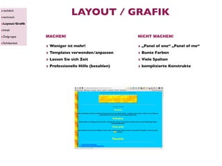 ‣rechtlich
‣technisch
                            LAYOUT / GRAFIK
‣Layout/Graﬁk
‣Inhalt
‣Zielgruppe     MACHEN!                             NICHT MACHEN!
‣Sichtbarkeit
                ‣ Weniger ist mehr!                 ‣ „Panel of one“ „Panel of me“
                ‣ Templates verwenden/anpassen      ‣ Bunte Farben
                ‣ Lassen Sie sich Zeit              ‣ Viele Spalten
                ‣ Professionelle Hilfe (bezahlen)   ‣ komplizierte Konstrukte
 