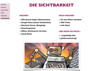 ‣rechtlich
‣technisch
                           DIE SICHTBARKEIT
‣Layout/Graﬁk
‣Inhalt
‣Zielgruppe     MACHEN!                                 NICHT MACHEN!
‣Sichtbarkeit
                ‣ SEO (Search Engine Optimization)      ‣ Für den Robot schreiben
                ‣ Google Places (lokale Sichtbarkeit)   ‣ SEO-Tricks
                ‣ Merchant Center (Shopping)            ‣ Link-Deals
                ‣ Branchenportale
                ‣ Ofﬂine-Werbung für die Seite          UND SEIEN SIE NICHT...
                ‣ Social Media
                                                        ‣ ...ungeduldig oder
                                                        ‣ größenwahnsinnig!
 