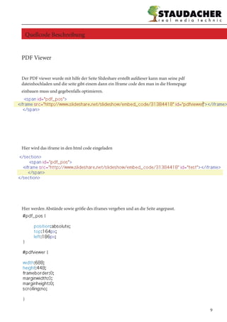 PDF Viewer
Der PDF viewer wurde mit hilfe der Seite Slideshare erstellt aufdieser kann man seine pdf
dateinhochladen und die seite gibt einem dann ein Iframe code den man in die Homepage
einbauen muss und gegebenfalls optimieren.
Hier wird das iframe in den html code eingeladen
Hier werden Abstände sowie größe des iframes vergeben und an die Seite angepasst.
Quellcode Beschreibung
9
 