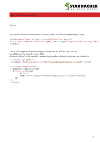 Cycle
Hier werden die beiden Bilder definiert zwischen, welche sich abwechselnd einblenden lassen.
Dies ist das Script wo die bilder durchgewechselt werden mit hilfe der Cycle Funtion
fx: steht für den übergang der beiden Bilder.
delay:steht für die Zeit die zwischen einem wechsel vergehen soll bevor der nächste wechsel eintritt.
Quellcode Beschreibung
8
 