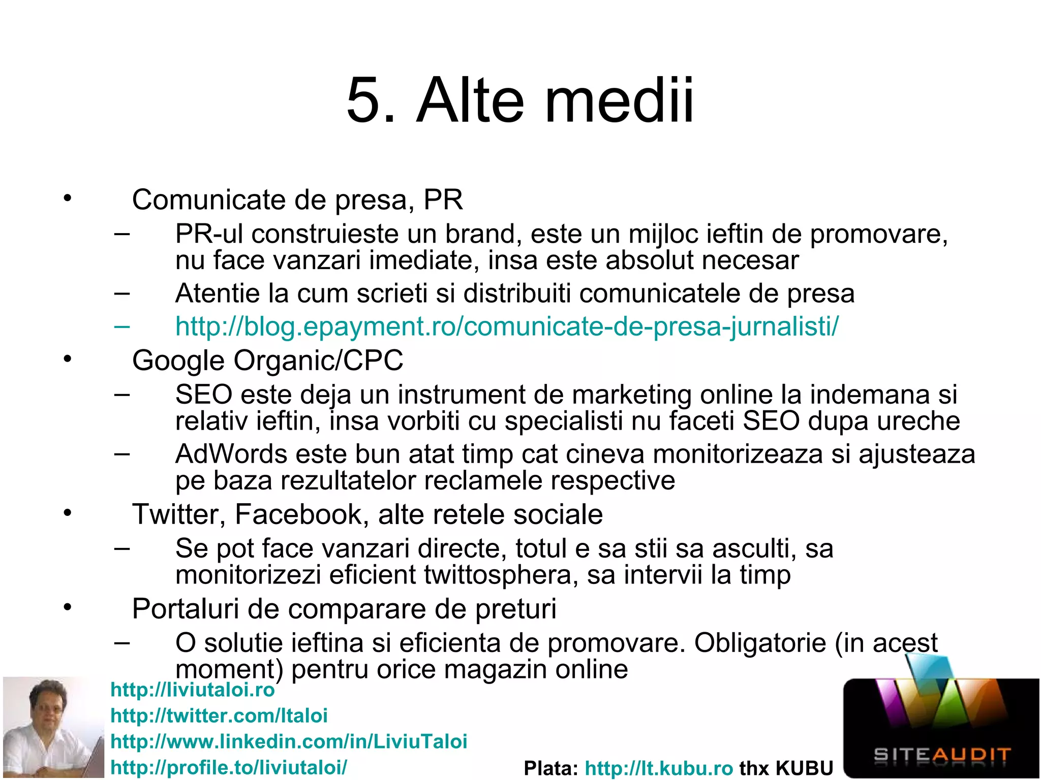5. Alte medii Comunicate de presa, PR PR-ul construieste un brand, este un mijloc ieftin de promovare, nu face vanzari imediate, insa este absolut necesar Atentie la cum scrieti si distribuiti comunicatele de presa http://blog.epayment.ro/comunicate-de-presa-jurnalisti/   Google Organic/CPC SEO este deja un instrument de marketing online la indemana si relativ ieftin, insa vorbiti cu specialisti nu faceti SEO dupa ureche AdWords este bun atat timp cat cineva monitorizeaza si ajusteaza pe baza rezultatelor reclamele respective Twitter, Facebook, alte retele sociale Se pot face vanzari directe, totul e sa stii sa asculti, sa monitorizezi eficient twittosphera, sa intervii la timp Portaluri de comparare de preturi O solutie ieftina si eficienta de promovare. Obligatorie (in acest moment) pentru orice magazin online 