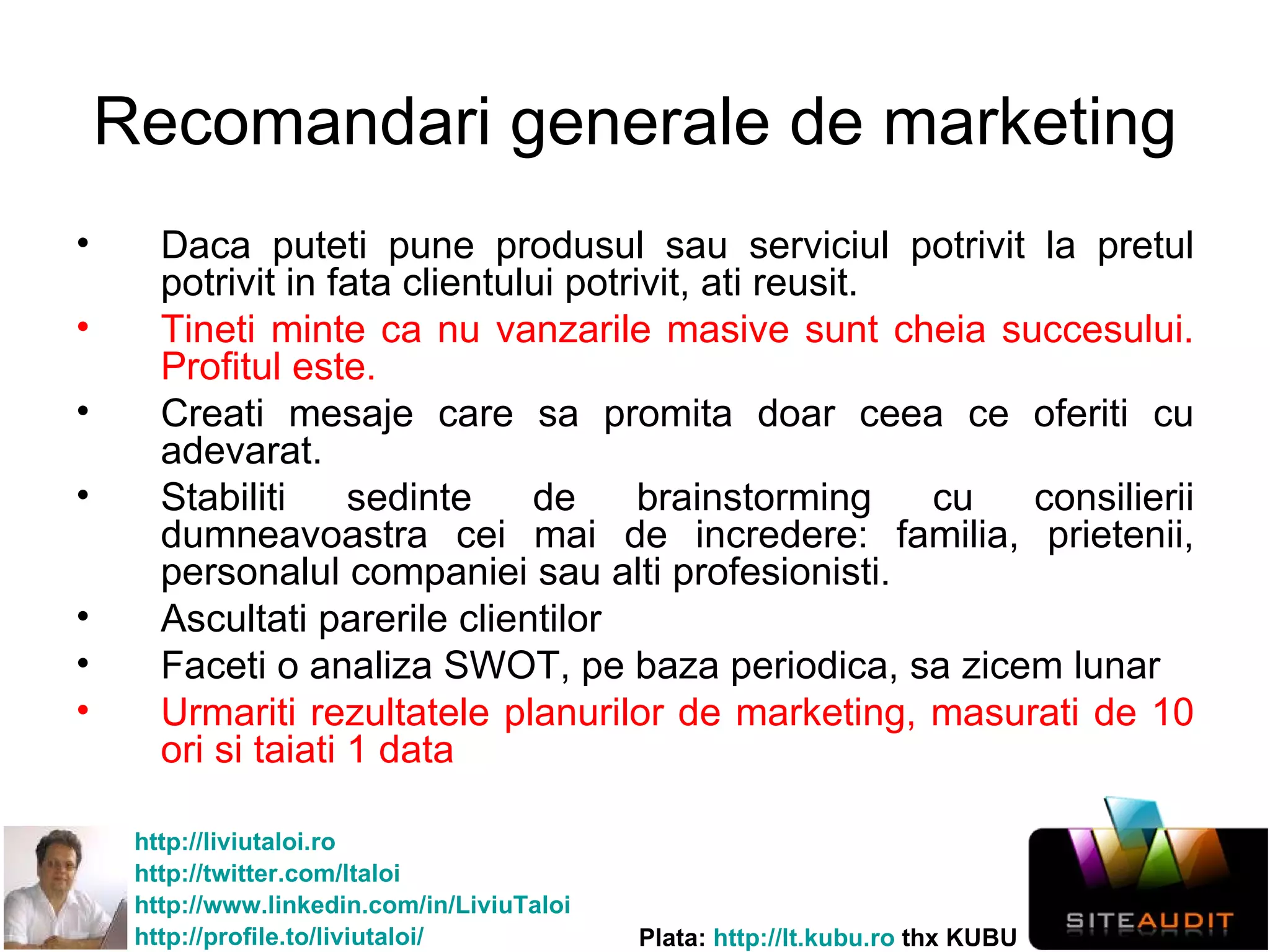 Recomandari generale de marketing Daca puteti pune produsul sau serviciul potrivit la pretul potrivit in fata clientului potrivit, ati reusit.  Tineti minte ca nu vanzarile masive sunt cheia succesului. Profitul este. Creati mesaje care sa promita doar ceea ce oferiti cu adevarat. Stabiliti sedinte de brainstorming cu consilierii dumneavoastra cei mai de incredere: familia, prietenii, personalul companiei sau alti profesionisti. Ascultati parerile clientilor Faceti o analiza SWOT, pe baza periodica, sa zicem lunar Urmariti rezultatele planurilor de marketing, masurati de 10 ori  si taiati 1 data 