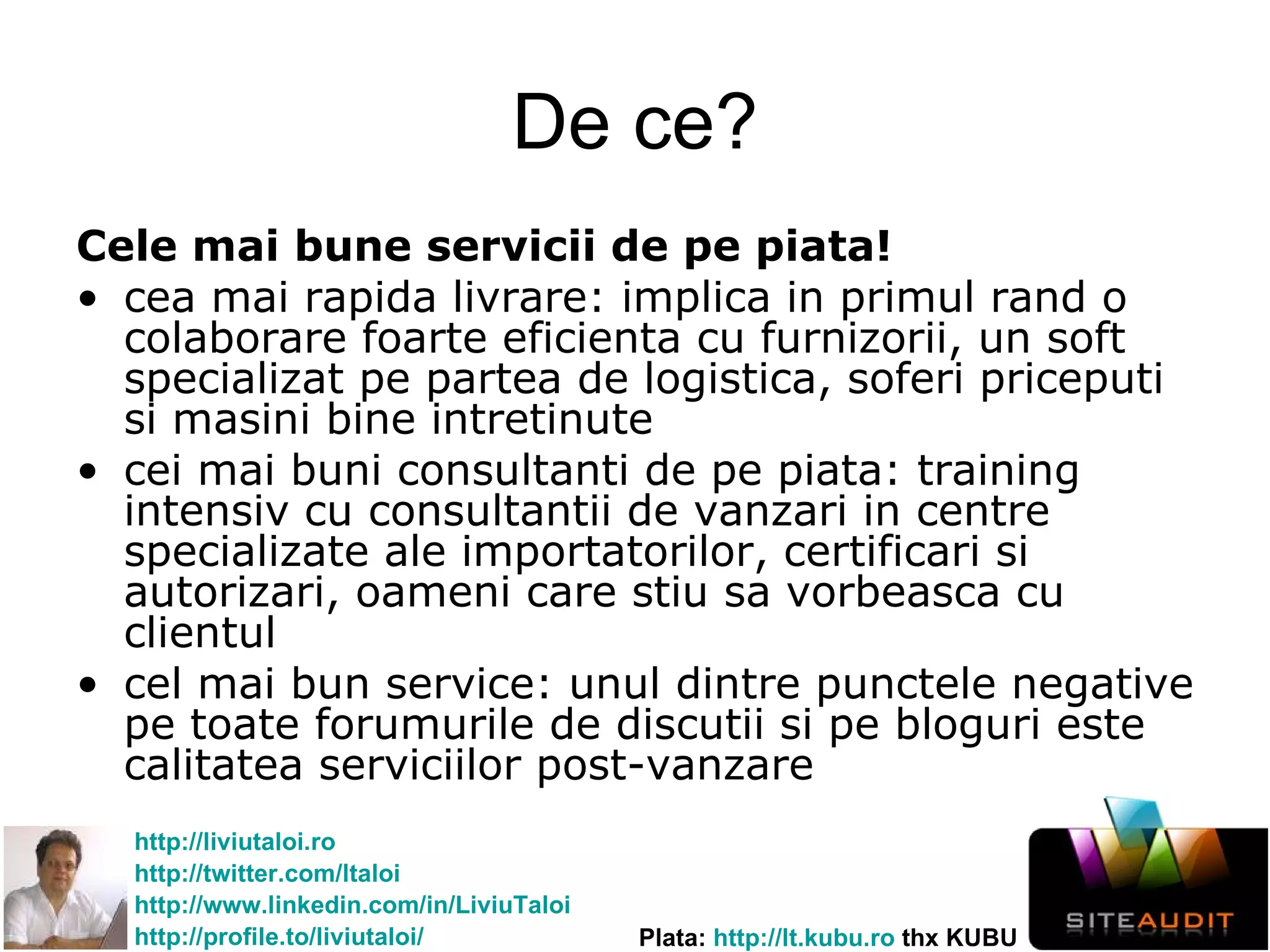 De ce? Cele mai bune servicii de pe piata!   cea mai rapida livrare: implica in primul rand o colaborare foarte eficienta cu furnizorii, un soft specializat pe partea de logistica, soferi priceputi si masini bine intretinute cei mai buni consultanti de pe piata: training intensiv cu consultantii de vanzari in centre specializate ale importatorilo r , certificari si autorizari, oameni care stiu sa vorbeasca cu clientul cel mai bun service: unul dintre punctele negative pe toate forumurile de discutii si pe bloguri este calitatea serviciilor post-vanzare 