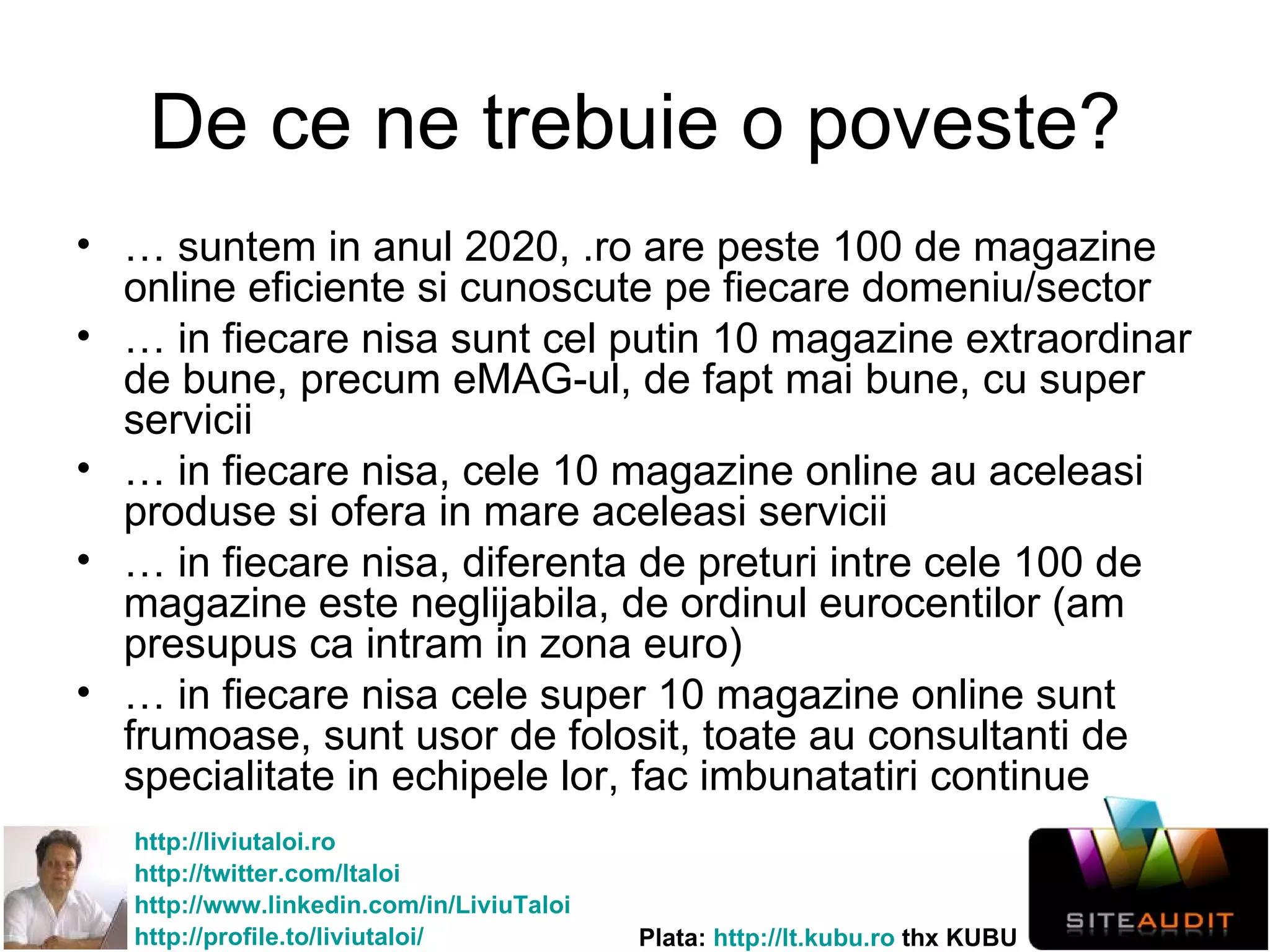 De ce ne trebuie o poveste? …  suntem in anul 2020, .ro are peste 100 de magazine online eficiente si cunoscute pe fiecare domeniu/sector …  in fiecare nisa sunt cel putin 10 magazine extraordinar de bune, precum eMAG-ul, de fapt mai bune, cu super servicii …  in fiecare nisa, cele 10 magazine online au aceleasi produse si ofera in mare aceleasi servicii …  in fiecare nisa, diferenta de preturi intre cele 100 de magazine este neglijabila, de ordinul eurocentilor (am presupus ca intram in zona euro) …  in fiecare nisa cele super 10 magazine online sunt frumoase, sunt usor de folosit, toate au consultanti de specialitate in echipele lor, fac imbunatatiri continue 