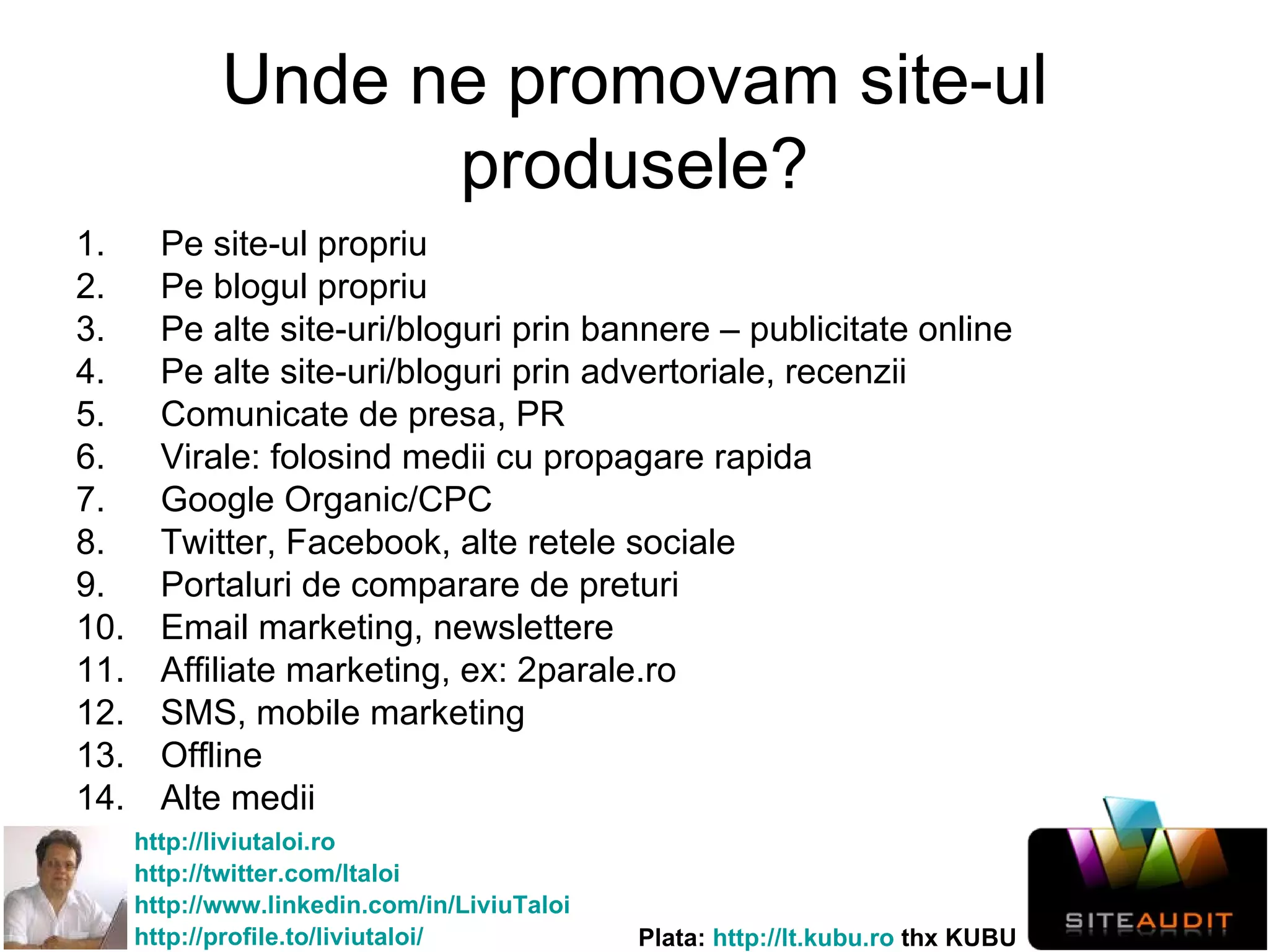 Unde ne promovam site-ul produsele? Pe site-ul propriu Pe blogul propriu Pe alte site-uri/bloguri prin bannere – publicitate online Pe alte site-uri/bloguri prin advertoriale, recenzii Comunicate de presa, PR Virale: folosind medii cu propagare rapida Google Organic/CPC Twitter, Facebook, alte retele sociale Portaluri de comparare de preturi Email marketing, newslettere Affiliate marketing, ex: 2parale.ro  SMS, mobile marketing Offline Alte medii 